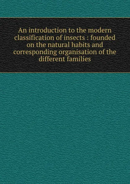 Обложка книги An introduction to the modern classification of insects : founded on the natural habits and corresponding organisation of the different families, John Obadiah Westwood