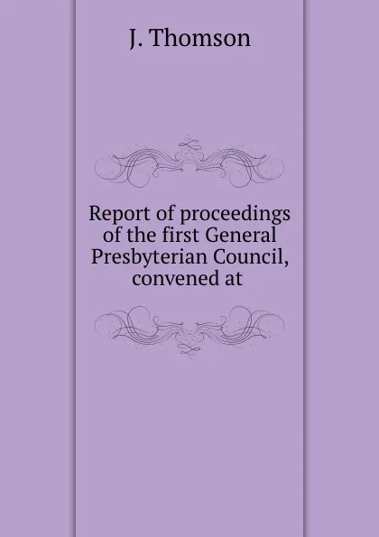 Обложка книги Report of proceedings of the first General Presbyterian Council, convened at ., J. Thomson