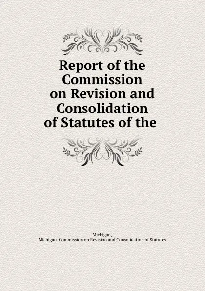 Обложка книги Report of the Commission on Revision and Consolidation of Statutes of the ., Michigan. Commission on Revisionnsolidation of Statutes Michigan