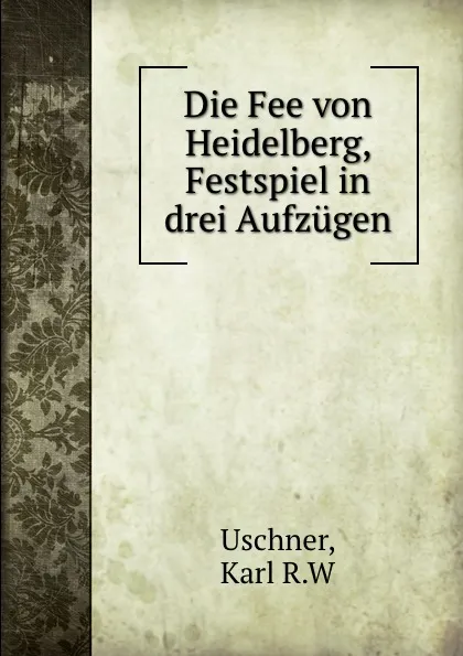 Обложка книги Die Fee von Heidelberg, Festspiel in drei Aufzugen, Karl R. W. Uschner