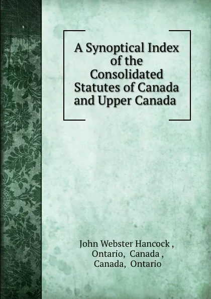 Обложка книги A Synoptical Index of the Consolidated Statutes of Canada and Upper Canada ., John Webster Hancock