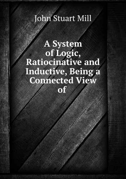 Обложка книги A System of Logic, Ratiocinative and Inductive, Being a Connected View of ., John Stuart Mill