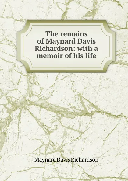 Обложка книги The remains of Maynard Davis Richardson: with a memoir of his life, Maynard Davis Richardson