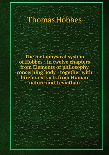 Обложка книги The metaphysical system of Hobbes : in twelve chapters from Elements of philosophy concerning body : together with briefer extracts from Human nature and Leviathan, Hobbes Thomas