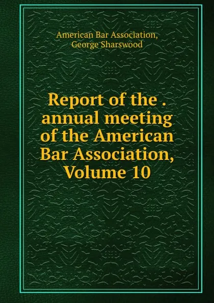 Обложка книги Report of the . annual meeting of the American Bar Association, Volume 10, George Sharswood