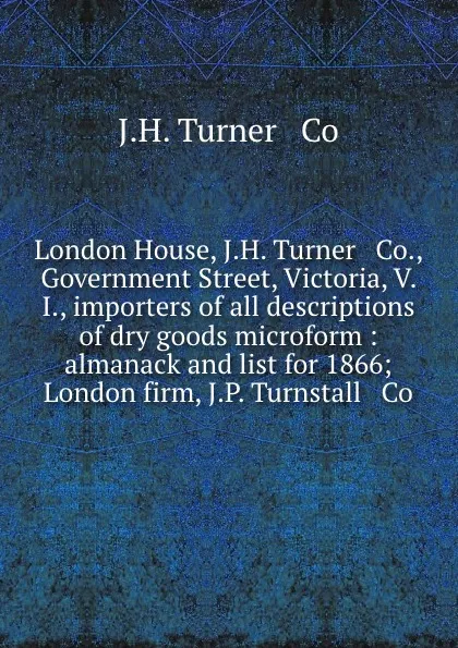 Обложка книги London House, J.H. Turner . Co., Government Street, Victoria, V. I., importers of all descriptions of dry goods microform : almanack and list for 1866; London firm, J.P. Turnstall . Co, J.H. Turner