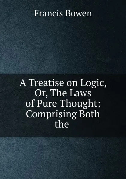 Обложка книги A Treatise on Logic, Or, The Laws of Pure Thought: Comprising Both the ., Francis Bowen