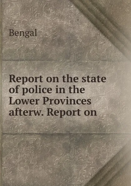 Обложка книги Report on the state of police in the Lower Provinces afterw. Report on ., Bengal