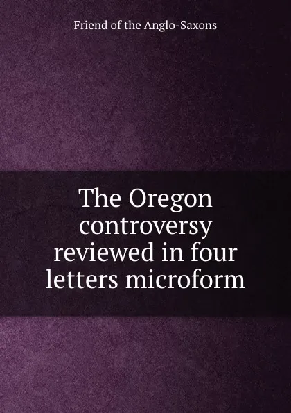 Обложка книги The Oregon controversy reviewed in four letters microform, Friend of the Anglo-Saxons