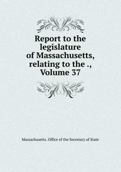 Обложка книги Report to the legislature of Massachusetts, relating to the ., Volume 37, Massachusetts. Office of the Secretary of State