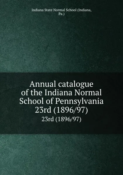 Обложка книги Annual catalogue of the Indiana Normal School of Pennsylvania. 23rd (1896/97), Indiana