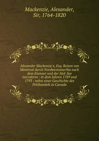 Обложка книги Alexander Mackenzie.s, Esq. Reisen von Montreal durch Nordwestamerika nach dem Eismeer und der Sud-See microform : in dem Jahren 1789 und 1793 : nebst einer Geschichte des Pelzhandels in Canada, Alexander Mackenzie