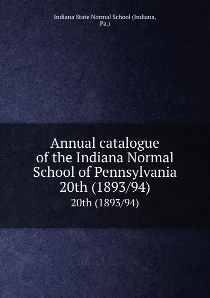 Обложка книги Annual catalogue of the Indiana Normal School of Pennsylvania. 20th (1893/94), Indiana