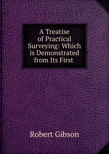 Обложка книги A Treatise of Practical Surveying: Which is Demonstrated from Its First ., Robert Gibson