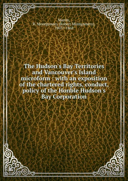 Обложка книги The Hudson.s Bay Territories and Vancouver.s Island microform : with an exposition of the chartered rights, conduct, . policy of the Honble Hudson.s Bay Corporation, Robert Montgomery Martin