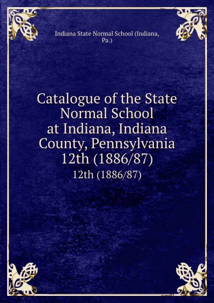 Обложка книги Catalogue of the State Normal School at Indiana, Indiana County, Pennsylvania. 12th (1886/87), Indiana