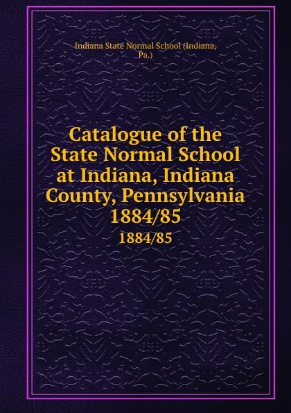 Обложка книги Catalogue of the State Normal School at Indiana, Indiana County, Pennsylvania. 1884/85, Indiana