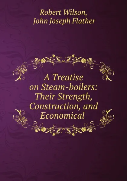 Обложка книги A Treatise on Steam-boilers: Their Strength, Construction, and Economical ., Robert Wilson
