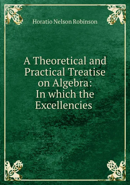 Обложка книги A Theoretical and Practical Treatise on Algebra: In which the Excellencies ., Horatio N. Robinson