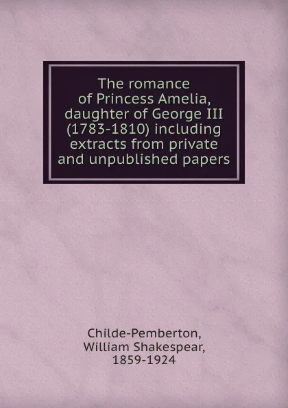 Обложка книги The romance of Princess Amelia, daughter of George III (1783-1810) including extracts from private and unpublished papers, William Shakespear Childe-Pemberton