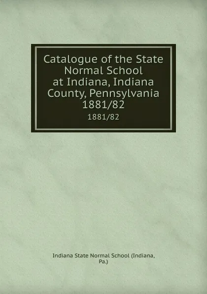 Обложка книги Catalogue of the State Normal School at Indiana, Indiana County, Pennsylvania. 1881/82, Indiana