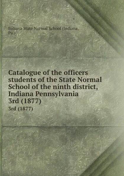 Обложка книги Catalogue of the officers . students of the State Normal School of the ninth district, Indiana Pennsylvania. 3rd (1877), Indiana