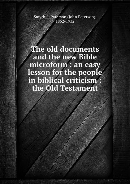 Обложка книги The old documents and the new Bible microform : an easy lesson for the people in biblical criticism : the Old Testament, John Paterson Smyth