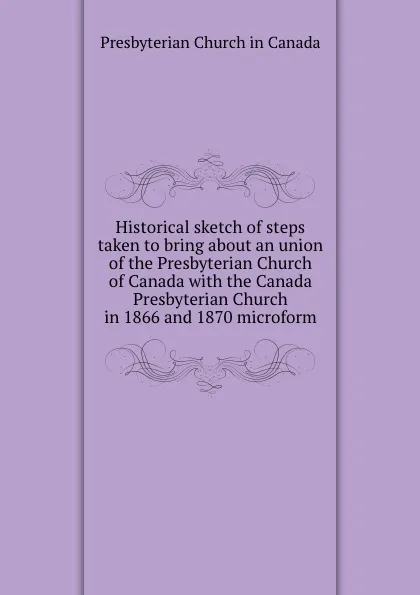 Обложка книги Historical sketch of steps taken to bring about an union of the Presbyterian Church of Canada with the Canada Presbyterian Church in 1866 and 1870 microform, Presbyterian Church in Canada