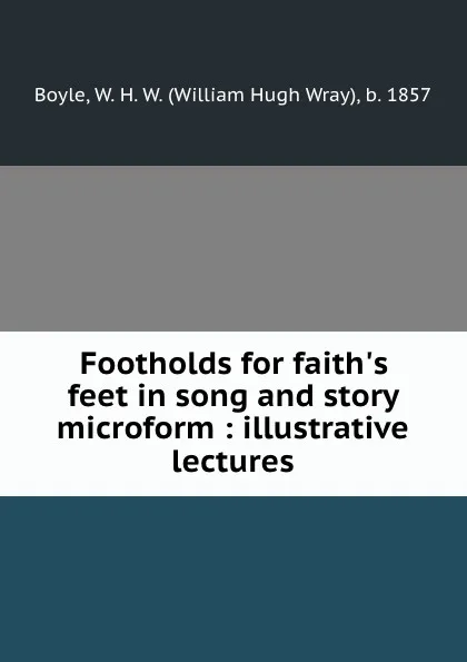 Обложка книги Footholds for faith.s feet in song and story microform : illustrative lectures, William Hugh Wray Boyle