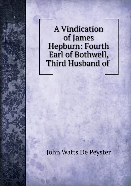 Обложка книги A Vindication of James Hepburn: Fourth Earl of Bothwell, Third Husband of ., De Peyster