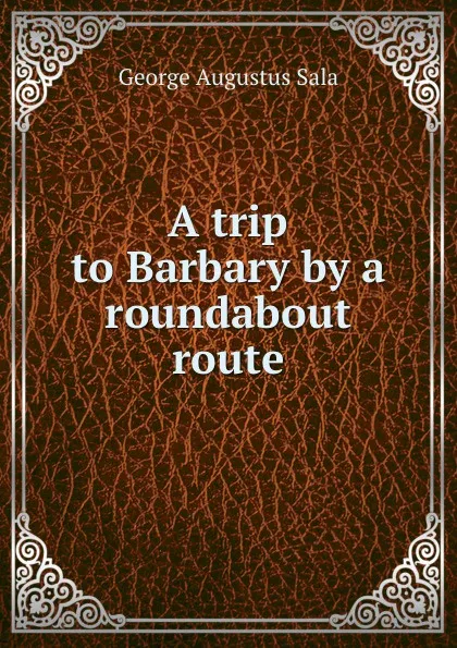 Обложка книги A trip to Barbary by a roundabout route, George Augustus Sala