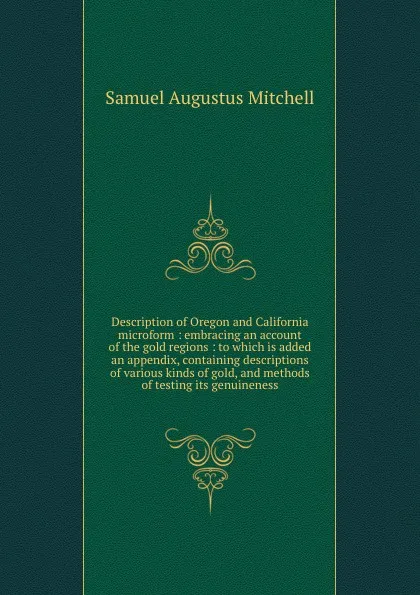 Обложка книги Description of Oregon and California microform : embracing an account of the gold regions : to which is added an appendix, containing descriptions of various kinds of gold, and methods of testing its genuineness, S. Augustus Mitchell