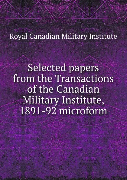 Обложка книги Selected papers from the Transactions of the Canadian Military Institute, 1891-92 microform, Royal Canadian Military Institute