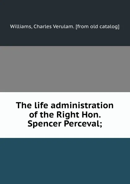 Обложка книги The life administration of the Right Hon. Spencer Perceval;, Charles Verulam Williams