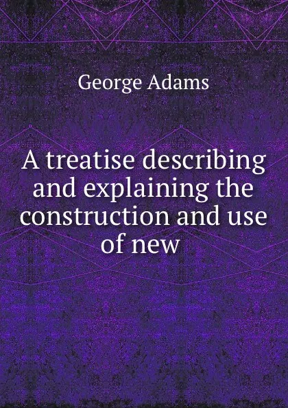 Обложка книги A treatise describing and explaining the construction and use of new ., George Adams