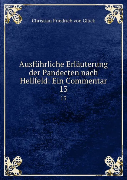 Обложка книги Ausfuhrliche Erlauterung der Pandecten nach Hellfeld: Ein Commentar. 13, Christian Friedrich von Glück