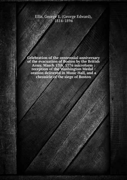 Обложка книги Celebration of the centennial anniversary of the evacuation of Boston by the British Army, March 17th, 1776 microform : reception of the Washington Medal : oration delivered in Music Hall, and a chronicle of the siege of Boston, George Edward Ellis