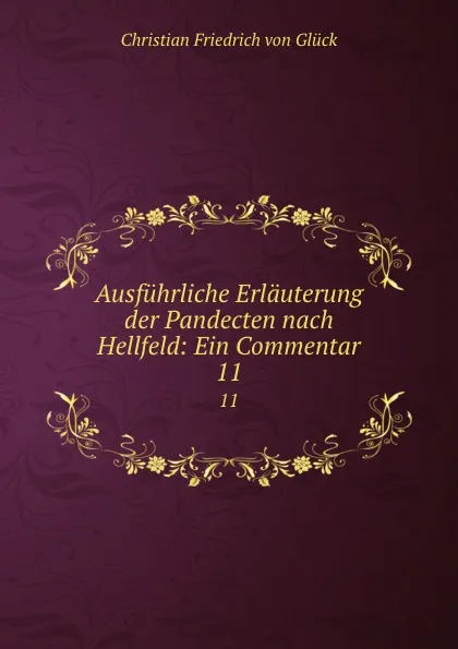 Обложка книги Ausfuhrliche Erlauterung der Pandecten nach Hellfeld: Ein Commentar. 11, Christian Friedrich von Glück