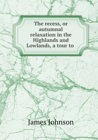 Обложка книги The recess, or autumnal relaxation in the Highlands and Lowlands, a tour to ., James Johnson