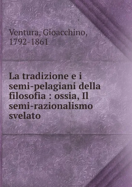 Обложка книги La tradizione e i semi-pelagiani della filosofia : ossia, Il semi-razionalismo svelato, Gioacchino Ventura