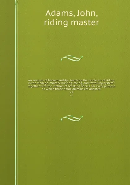 Обложка книги An analysis of horsemanship : teaching the whole art of riding, in the manege, military, hunting, racing, and travelling system : together with the method of breaking horses, for every purpose to which those noble animals are adapted. v.1, John Adams