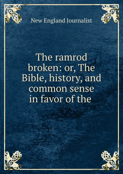 Обложка книги The ramrod broken: or, The Bible, history, and common sense in favor of the ., New England Journalist