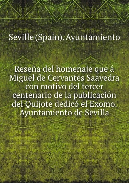 Обложка книги Resena del homenaje que a Miguel de Cervantes Saavedra con motivo del tercer centenario de la publicacion del Quijote dedico el Exomo. Ayuntamiento de Sevilla, Seville Spain Ayuntamiento