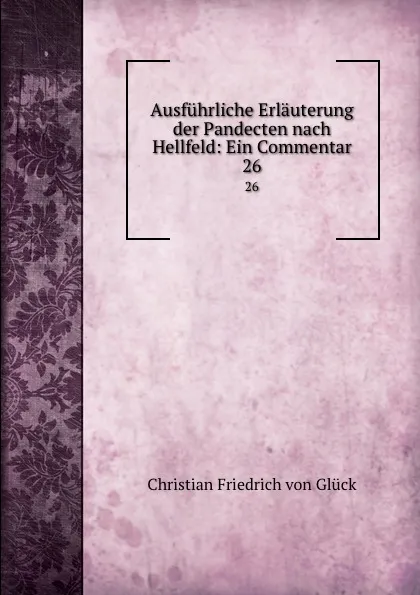 Обложка книги Ausfuhrliche Erlauterung der Pandecten nach Hellfeld: Ein Commentar. 26, Christian Friedrich von Glück