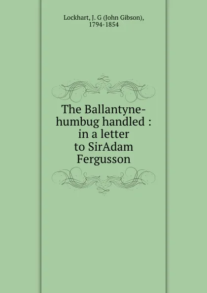 Обложка книги The Ballantyne-humbug handled : in a letter to SirAdam Fergusson, John Gibson Lockhart