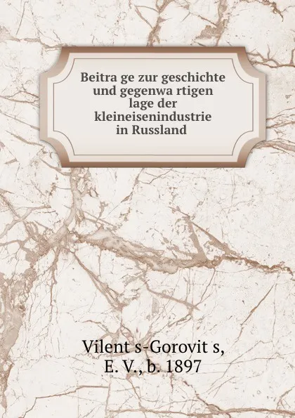 Обложка книги Beitrage zur geschichte und gegenwartigen lage der kleineisenindustrie in Russland, E.V. Vilents-Gorovits