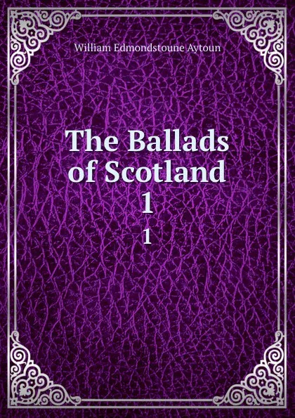 Обложка книги The Ballads of Scotland. 1, William Edmondstoune Aytoun