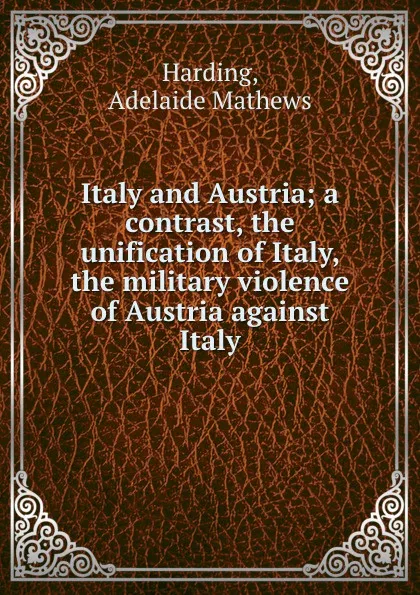 Обложка книги Italy and Austria; a contrast, the unification of Italy, the military violence of Austria against Italy, Adelaide Mathews Harding