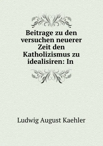 Обложка книги Beitrage zu den versuchen neuerer Zeit den Katholizismus zu idealisiren: In ., Ludwig August Kaehler