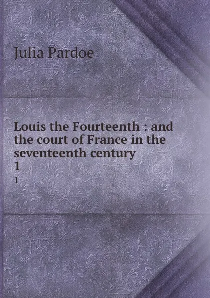 Обложка книги Louis the Fourteenth : and the court of France in the seventeenth century. 1, Julia Pardoe